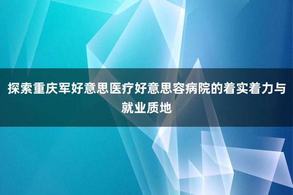 探索重庆军好意思医疗好意思容病院的着实着力与就业质地